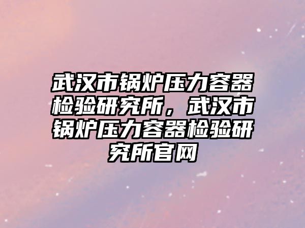 武漢市鍋爐壓力容器檢驗研究所，武漢市鍋爐壓力容器檢驗研究所官網