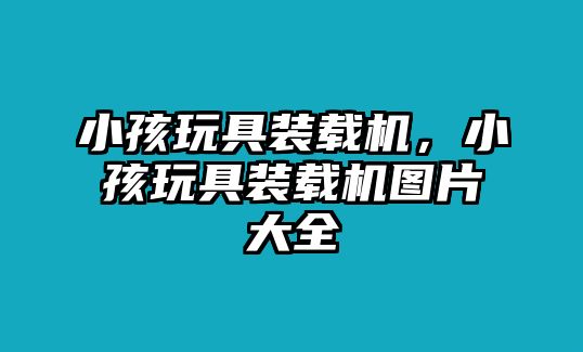 小孩玩具裝載機，小孩玩具裝載機圖片大全