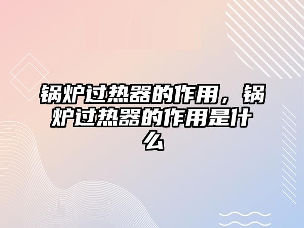 鍋爐過熱器的作用，鍋爐過熱器的作用是什么