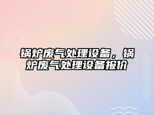 鍋爐廢氣處理設備，鍋爐廢氣處理設備報價