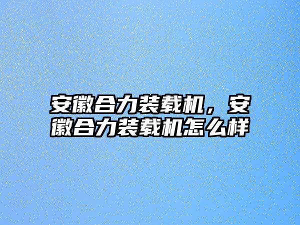 安徽合力裝載機(jī)，安徽合力裝載機(jī)怎么樣