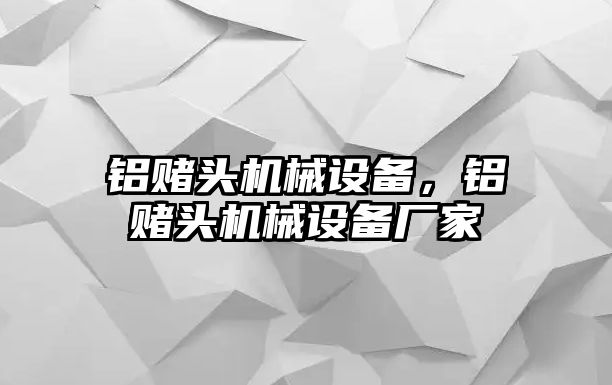 鋁賭頭機(jī)械設(shè)備，鋁賭頭機(jī)械設(shè)備廠家