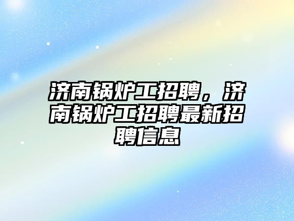 濟南鍋爐工招聘，濟南鍋爐工招聘最新招聘信息