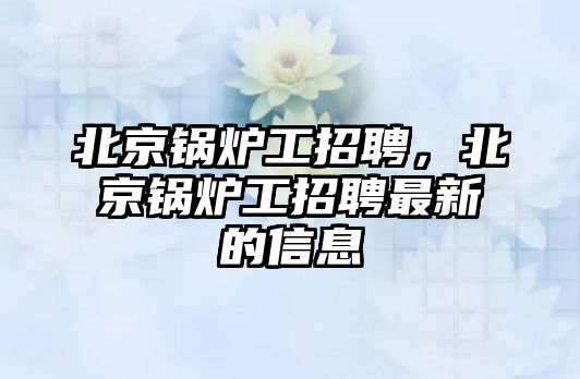 北京鍋爐工招聘，北京鍋爐工招聘最新的信息