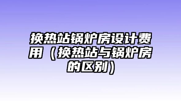 換熱站鍋爐房設(shè)計費(fèi)用（換熱站與鍋爐房的區(qū)別）