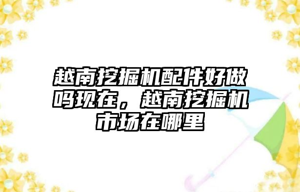 越南挖掘機配件好做嗎現在，越南挖掘機市場在哪里