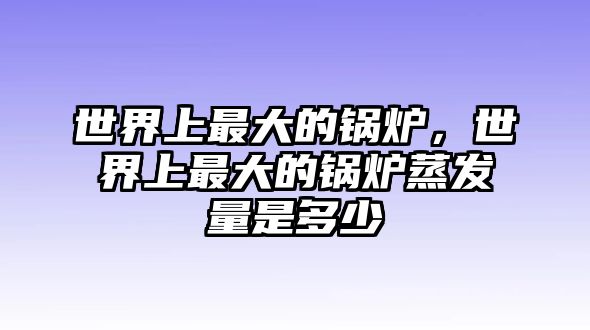 世界上最大的鍋爐，世界上最大的鍋爐蒸發(fā)量是多少