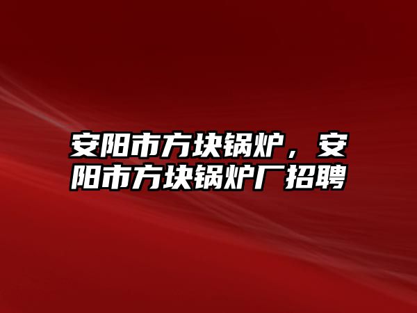 安陽市方塊鍋爐，安陽市方塊鍋爐廠招聘