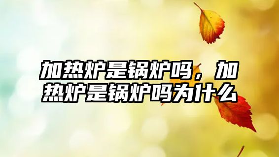 加熱爐是鍋爐嗎，加熱爐是鍋爐嗎為什么