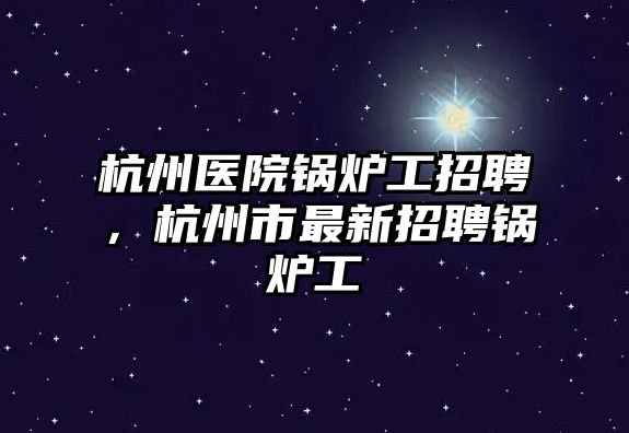 杭州醫院鍋爐工招聘，杭州市最新招聘鍋爐工