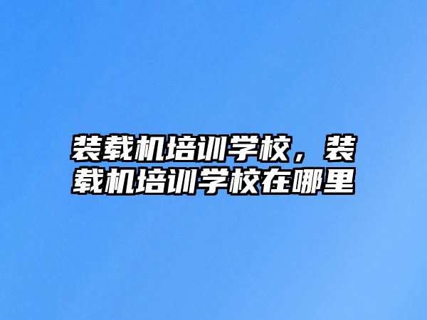 裝載機培訓學校，裝載機培訓學校在哪里