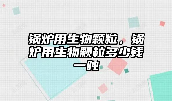 鍋爐用生物顆粒，鍋爐用生物顆粒多少錢一噸