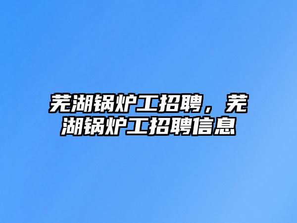 蕪湖鍋爐工招聘，蕪湖鍋爐工招聘信息