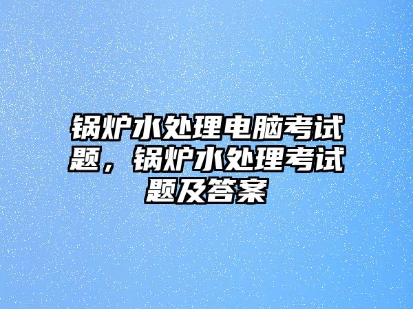 鍋爐水處理電腦考試題，鍋爐水處理考試題及答案