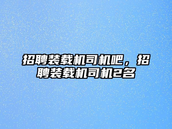 招聘裝載機司機吧，招聘裝載機司機2名