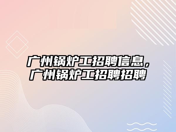 廣州鍋爐工招聘信息，廣州鍋爐工招聘招聘