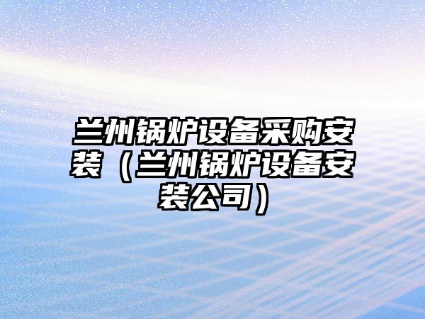 蘭州鍋爐設(shè)備采購安裝（蘭州鍋爐設(shè)備安裝公司）