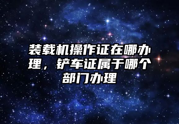 裝載機操作證在哪辦理，鏟車證屬于哪個部門辦理