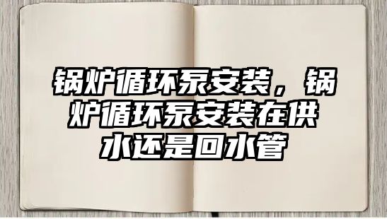 鍋爐循環泵安裝，鍋爐循環泵安裝在供水還是回水管