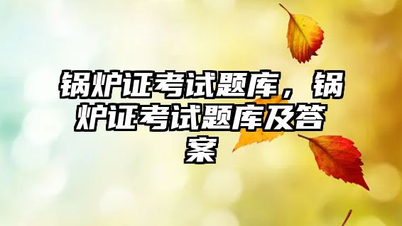 鍋爐證考試題庫，鍋爐證考試題庫及答案