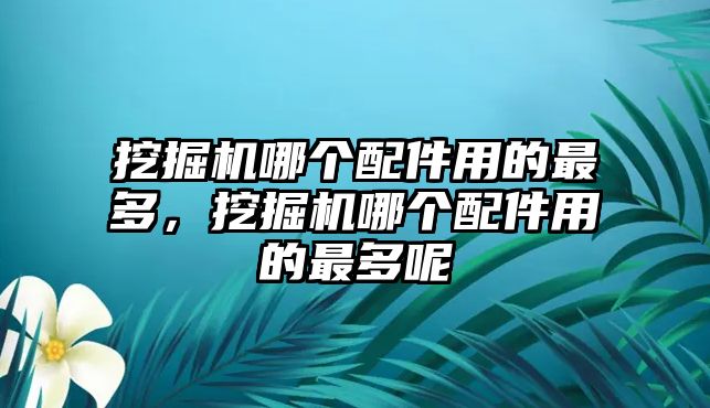 挖掘機哪個配件用的最多，挖掘機哪個配件用的最多呢