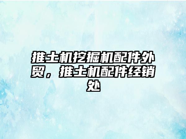 推土機挖掘機配件外貿，推土機配件經銷處