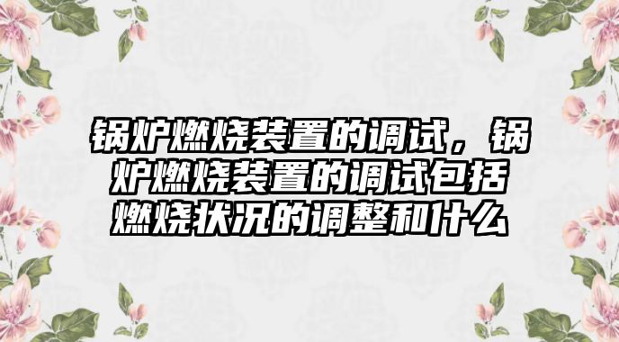 鍋爐燃燒裝置的調試，鍋爐燃燒裝置的調試包括燃燒狀況的調整和什么