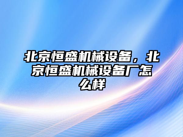 北京恒盛機械設備，北京恒盛機械設備廠怎么樣