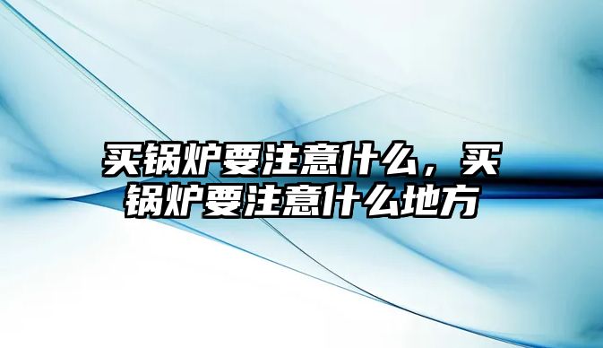 買(mǎi)鍋爐要注意什么，買(mǎi)鍋爐要注意什么地方