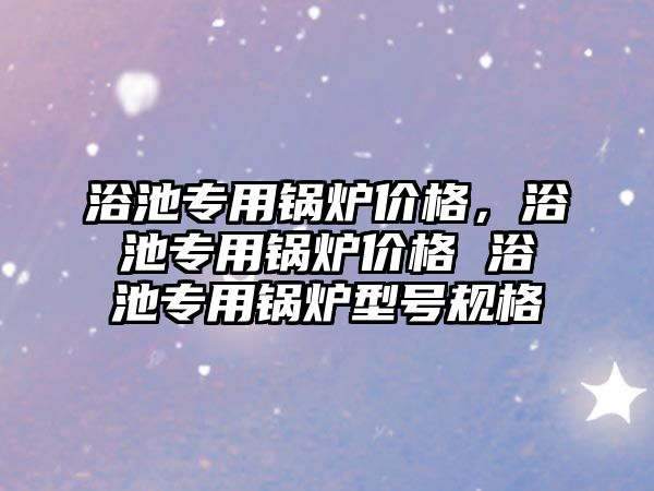 浴池專用鍋爐價格，浴池專用鍋爐價格 浴池專用鍋爐型號規(guī)格