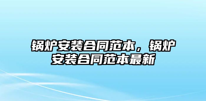 鍋爐安裝合同范本，鍋爐安裝合同范本最新