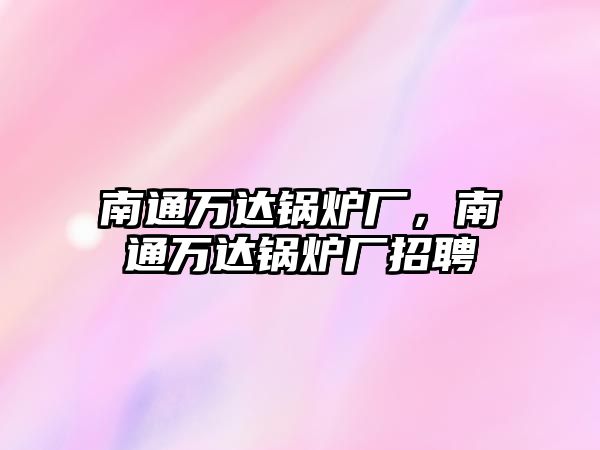 南通萬達鍋爐廠，南通萬達鍋爐廠招聘