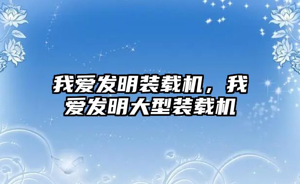 我愛發(fā)明裝載機，我愛發(fā)明大型裝載機