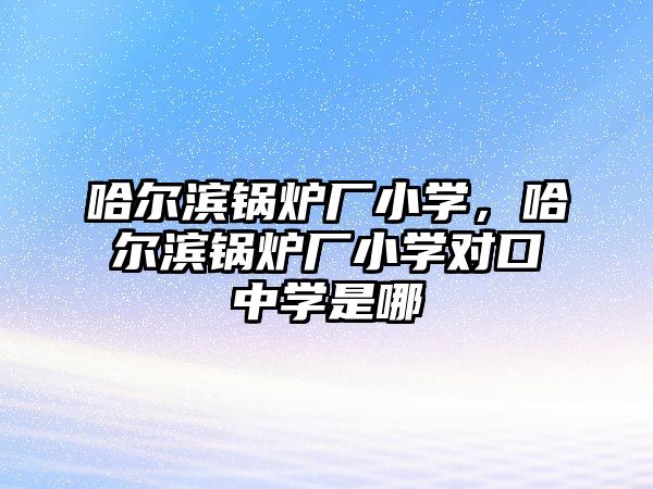 哈爾濱鍋爐廠小學，哈爾濱鍋爐廠小學對口中學是哪