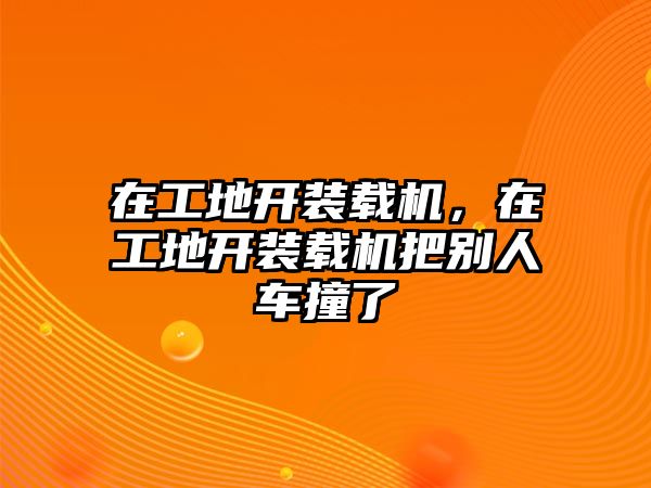 在工地開裝載機，在工地開裝載機把別人車撞了