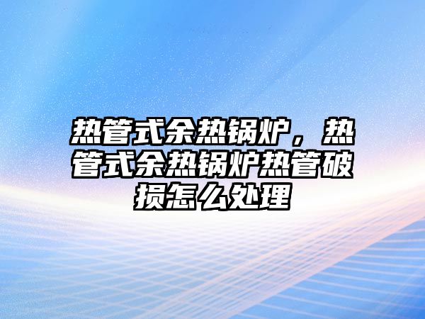 熱管式余熱鍋爐，熱管式余熱鍋爐熱管破損怎么處理