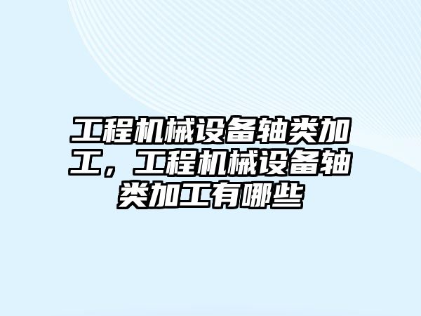 工程機械設備軸類加工，工程機械設備軸類加工有哪些