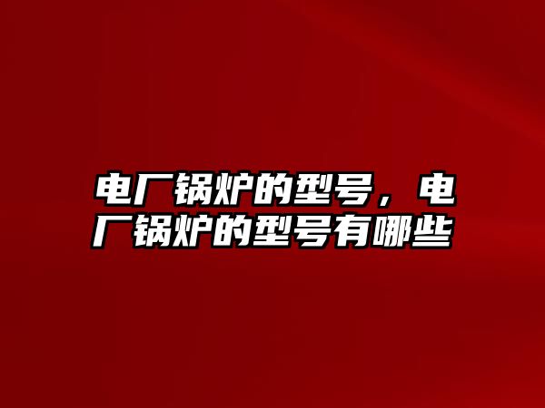 電廠鍋爐的型號，電廠鍋爐的型號有哪些