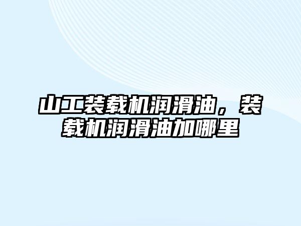 山工裝載機潤滑油，裝載機潤滑油加哪里