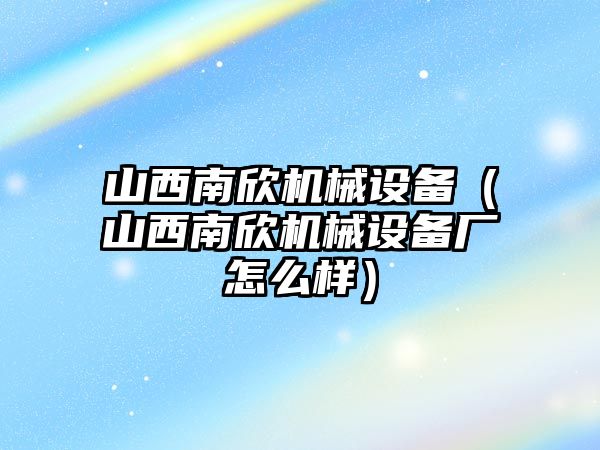 山西南欣機械設備（山西南欣機械設備廠怎么樣）