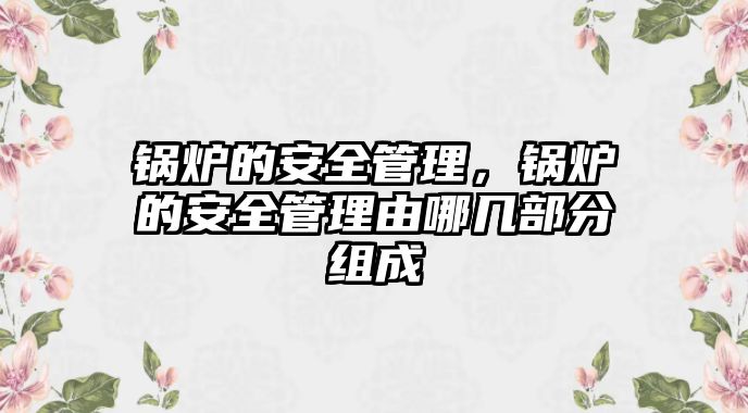 鍋爐的安全管理，鍋爐的安全管理由哪幾部分組成