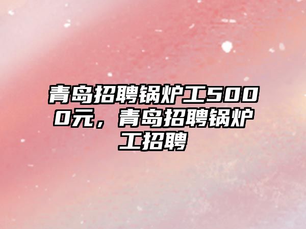 青島招聘鍋爐工5000元，青島招聘鍋爐工招聘