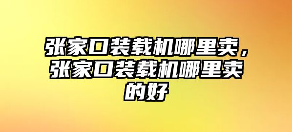 張家口裝載機哪里賣，張家口裝載機哪里賣的好