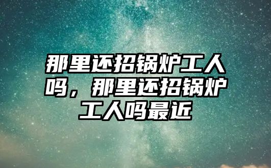 那里還招鍋爐工人嗎，那里還招鍋爐工人嗎最近