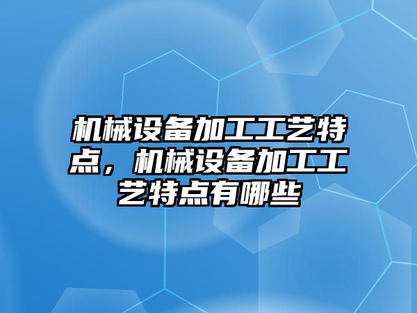 機械設備加工工藝特點，機械設備加工工藝特點有哪些