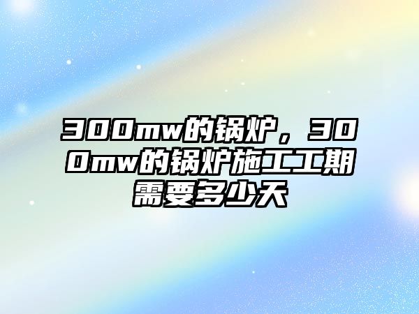 300mw的鍋爐，300mw的鍋爐施工工期需要多少天