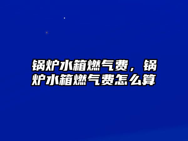 鍋爐水箱燃氣費，鍋爐水箱燃氣費怎么算