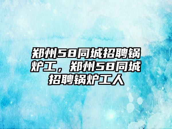 鄭州58同城招聘鍋爐工，鄭州58同城招聘鍋爐工人