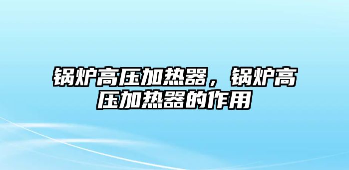 鍋爐高壓加熱器，鍋爐高壓加熱器的作用