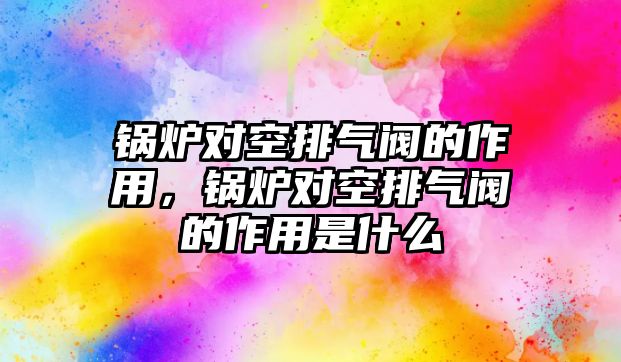 鍋爐對空排氣閥的作用，鍋爐對空排氣閥的作用是什么